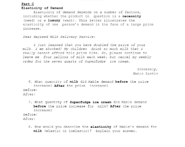 Part C
Elasticity of Demand
Elasticity of demand depends on a number of factors,
including whether the product in question is a necessity
(need) or a luxury (want). This letter illustrates the
elasticity of one person's demand in the face of a large price
increase.
Dear Hayseed Milk Delivery Service:
I just learned that you have doubled the price of your
milk. I am shocked! My children drink so much milk that I
really cannot afford this price hike. so, please continue to
leave me four gallons of milk each week, but cancel my weekly
order for the seven quarts of Superfudge ice cream.
sincerely,
Mable Lastic
6. what quantity of milk did Mable demand before the price
increase? After the price increase?
Before:
After:
7. What quantity of Superfudge ice cream did Mable demand
before the price increase for milk? After the price
increase?
Before:
After:
8. How would you describe the elasticity of Maible's demand for
milk (elastic or inelastic) ? Explain your answer.
