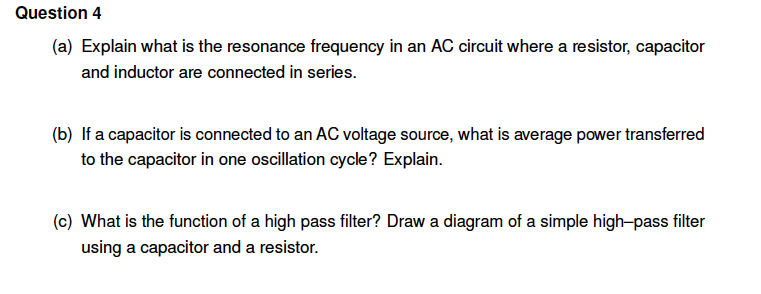 Question 4
(a) Explain what is the resonance frequency in an AC circuit where a resistor, capacitor
and inductor are connected in series.
(b) If a capacitor is connected to an AC voltage source, what is average power transferred
to the capacitor in one oscillation cycle? Explain.
(c) What is the function of a high pass filter? Draw a diagram of a simple high-pass filter
using a capacitor and a resistor.