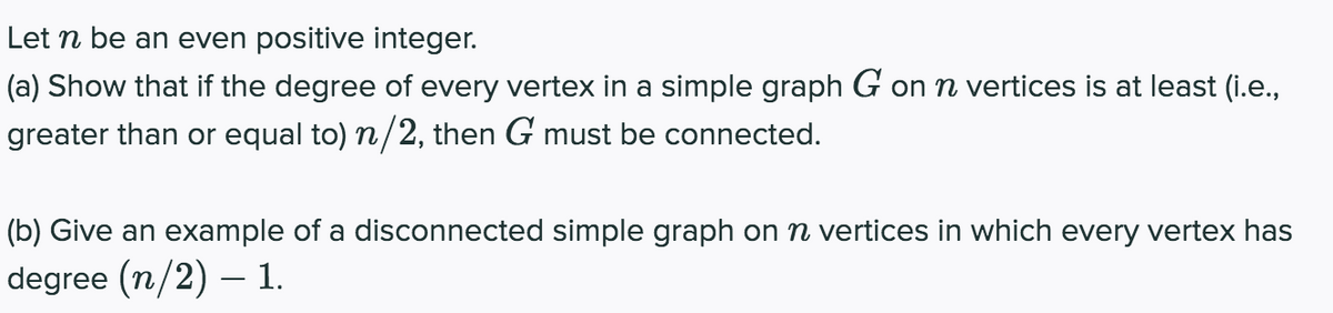 Let n be an even positive integer.
(a) Show that if the degree of every vertex in a simple graph G on n vertices is at least (i.e.,
greater than or equal to) n/2, then G must be connected.
(b) Give an example of a disconnected simple graph on n vertices in which every vertex has
degree (n/2) – 1.
