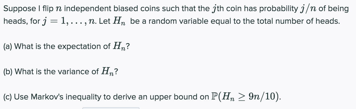 Suppose I flip n independent biased coins such that the jth coin has probability j/n of being
heads, for j
1,..., n. Let H, be a random variable equal to the total number of heads.
(a) What is the expectation of H,?
(b) What is the variance of Hn?
(c) Use Markov's inequality to derive an upper bound on P(H, > 9n/10).
