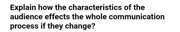 Explain how the characteristics of the
audience effects the whole communication
process if they change?
