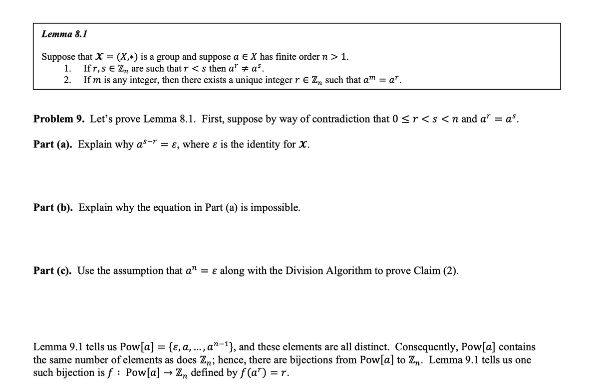 Lemma 8.1
Suppose that X = (X,*) is a group and suppose a E X has finite order n > 1.
Ifr, s € Zn are such that r < s then a* ‡ a³.
If m is any integer, then there exists a unique integer r € Zn such that am = ar.
1.
2.
Problem 9. Let's prove Lemma 8.1. First, suppose by way of contradiction that 0 ≤ r < s < n and a” = a³.
Part (a). Explain why as¯r = ɛ, where ɛ is the identity for X.
Part (b). Explain why the equation in Part (a) is impossible.
Part (c). Use the assumption that a" = ɛ along with the Division Algorithm to prove Claim (2).
Lemma 9.1 tells us Pow[a] = {ɛ, a,
an-¹}, and these elements are all distinct. Consequently, Pow[a] contains
the same number of elements as does Zn; hence, there are bijections from Pow[a] to Zn. Lemma 9.1 tells us one
such bijection is f : Pow[a] → Zn defined by f(a¹) = r.