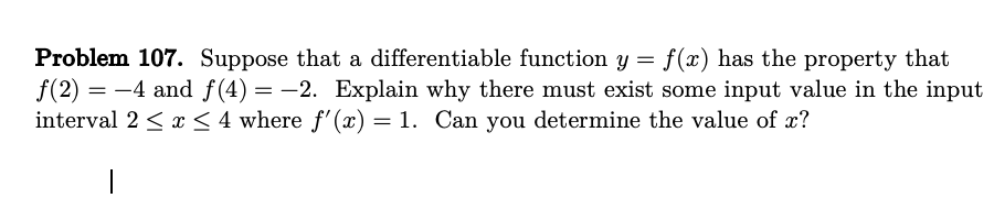 Problem 107. Suppose that a differentiable function y = f(x) has the property that
ƒ(2) = -4 and f(4) = -2. Explain why there must exist some input value in the input
interval 2 ≤ x ≤ 4 where f'(x) = 1. Can you determine the value of x?
|