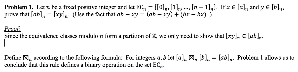 Problem 1. Let n be a fixed positive integer and let EC₁ = {[0]n, [1]n, ..., [n − 1]n}. If x € [a], and y € [b]n,
prove that [ab] = [xy]n. (Use the fact that ab - xy = (ab − xy) + (bx − bx) .)
Proof:
Since the equivalence classes modulo n form a partition of Z, we only need to show that [xy]n € [ab]n.
1
Define n according to the following formula: For integers a, b let [a]n \n [b]n = [ab]n. Problem 1 allows us to
conclude that this rule defines a binary operation on the set ECn.