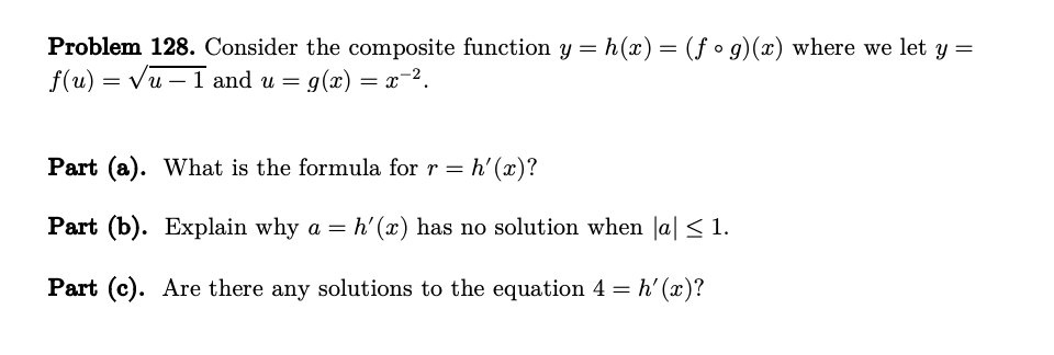 Problem 128. Consider the composite function y = h(x) = (fᵒg)(x) where we let y =
f(u) = √u - 1 and u = g(x) = x−².
Part (a). What is the formula for r = h'(x)?
Part (b). Explain why a = h'(x) has no solution when |a| ≤ 1.
Part (c). Are there any solutions to the equation 4 = h'(x)?