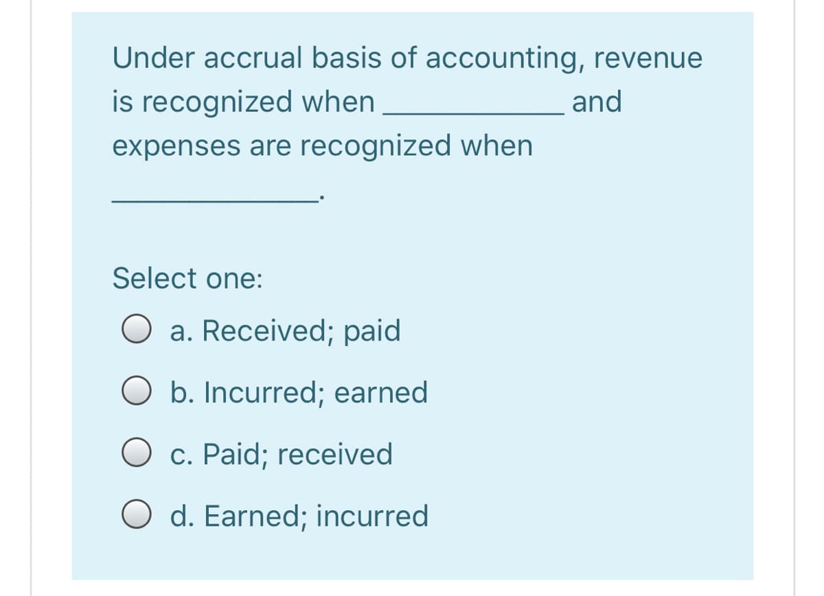 Under accrual basis of accounting, revenue
is recognized when
and
expenses are recognized when
Select one:
O a. Received; paid
b. Incurred; earned
O c. Paid; received
O d. Earned; incurred
