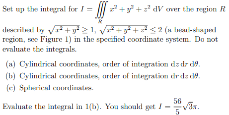 Set up the integral for I =
II 2 + y? + 2? dV over the region R
R
described by Vr? + y? > 1, Vr² + y² + z² < 2 (a bead-shaped
region, see Figure 1) in the specified coordinate system. Do not
evaluate the integrals.
(a) Cylindrical coordinates, order of integration dz dr dø.
(b) Cylindrical coordinates, order of integration dr dz do.
(c) Spherical coordinates.
56
Evaluate the integral in 1(b). You should get I =
V3T.
5
