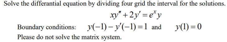 Solve the differantial equation by dividing four grid the interval for the solutions.
xy" + 2y' = e*y
Boundary conditions: y(-1)– y'(-1)=1 and
Please do not solve the matrix system.
y(1) = 0
