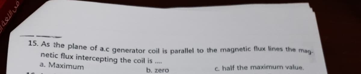 . AS he plane of a.c generator coil is parallel to the magnetic flux lines the mag-
netic flux intercepting the coil is ..
a. Maximum
c. half the maximum value.
b. zero
