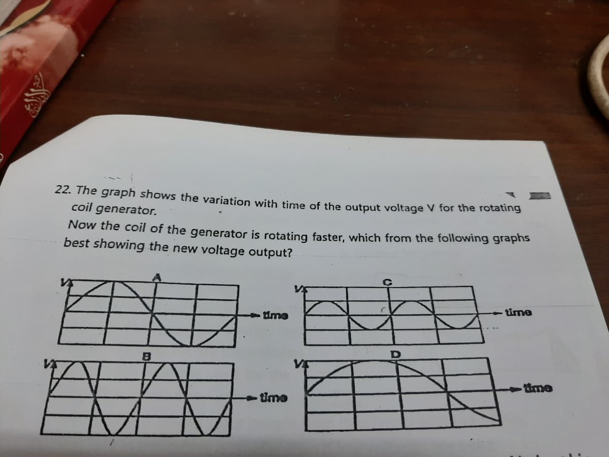 22. The graph shows the variation with time of the output voltage V for the rotating
coil generator.
Now the coil of the generator is rotating faster, which from the following graphs
best showing the new voltage output?
time
ume
time
tUme
