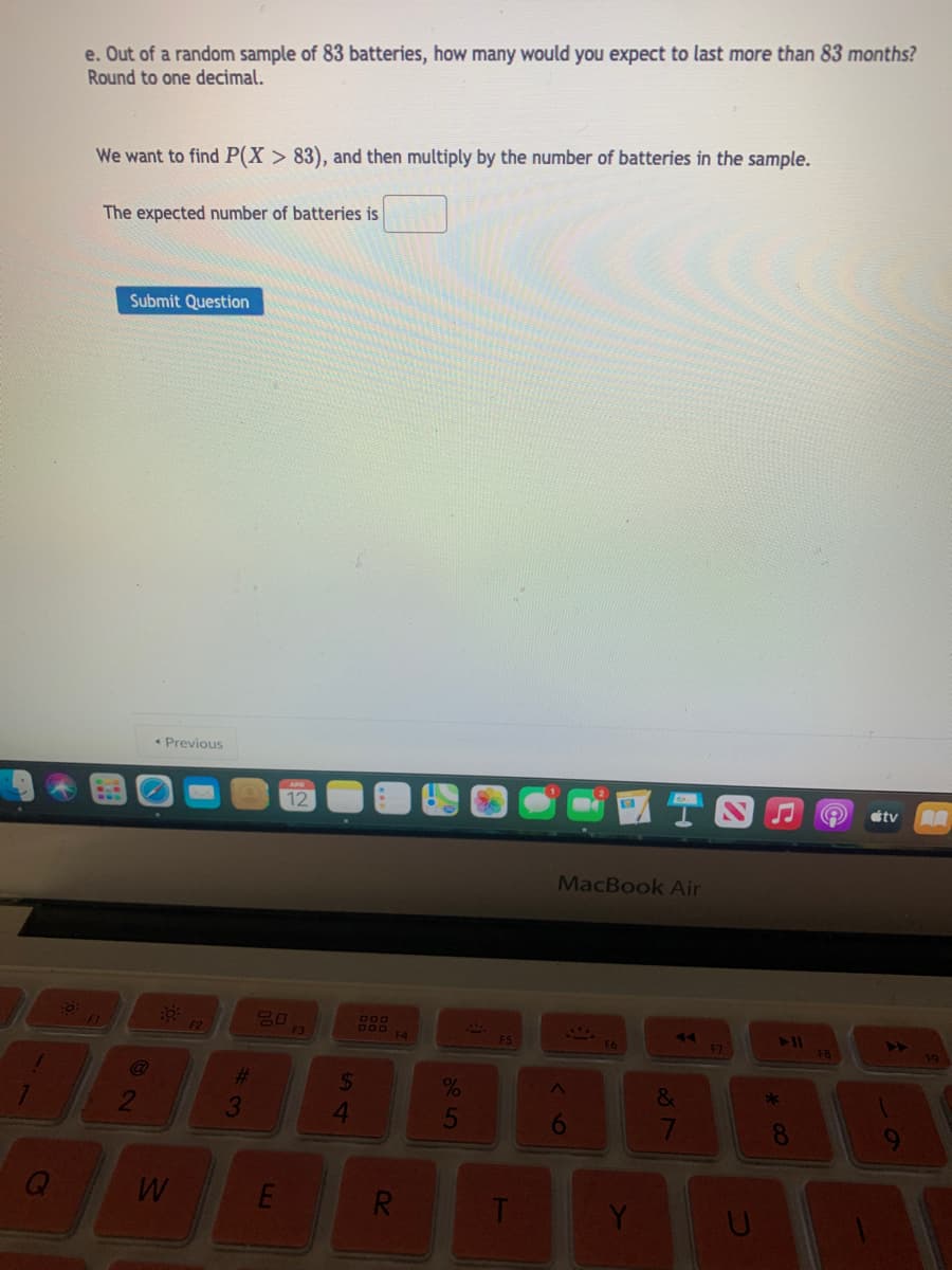 e. Out of a random sample of 83 batteries, how many would you expect to last more than 83 months?
Round to one decimal.
We want to find P(X > 83), and then multiply by the number of batteries in the sample.
The expected number of batteries is
Submit Question
Previous
12
éty
MacBook Air
780
80
F3
F5
74
411
%23
24
2
3
5
6
8
R
