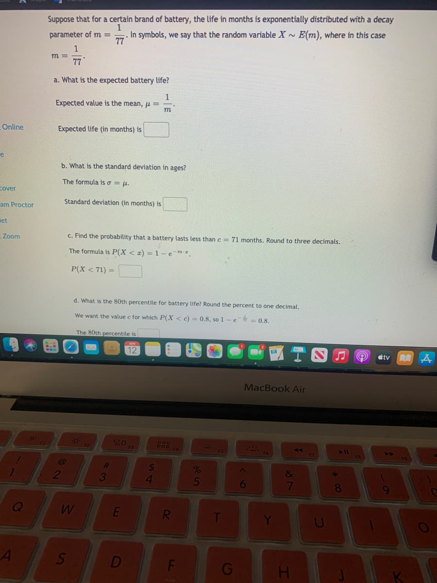 Suppose that for a certain brand of battery, the life in months is exponentially distributed with a decay
1
. In symbols, we say that the random variable X~ E(m), where in this case
77
parameter of m =
1
m =
77
a. What is the expected battery life?
Expected value is the mean, pu = -
m
Online
Expected life (in months) is
e
b. What is the standard deviation in ages?
The formula is o = ju.
cover
Standard deviation (in months) is
am Proctor
let
Zoom
c. Find the probability that a battery lasts less than c = 71 months. Round to three decimals.
The formula is P(X < x) = 1 - emz.
P(X < 71) =
d. What is the 80th percentile for battery life? Round the percent to one decimal.
We want the value c for which P(X < c) = 0.8, so 1 - e = 0.8.
The 80th percentile is
12
étv
MacBook Air
F2
F3
FA
AA
411
%23
3.
24
4.
&
2
5
6
8
F
H.
