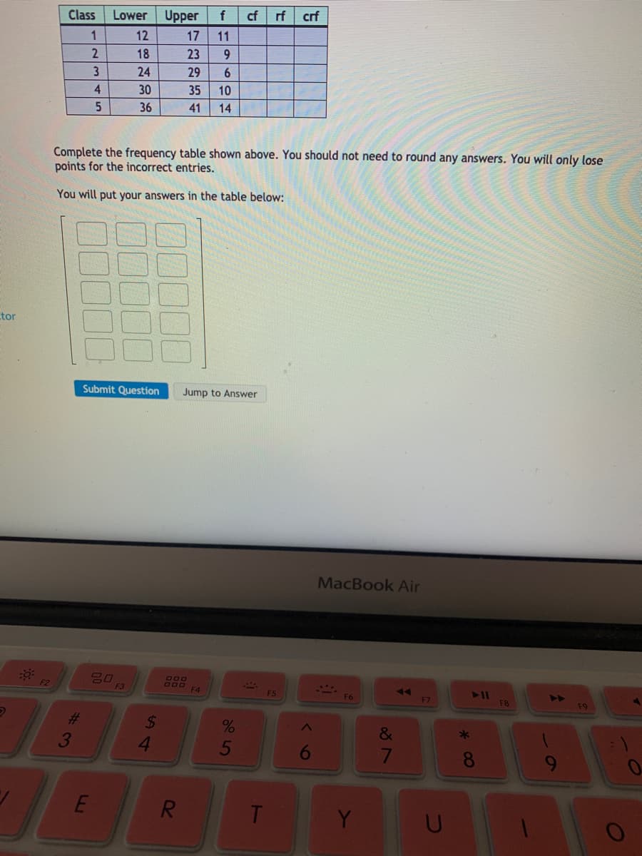Class
Lower
Upper
cf
rf
crf
1
12
17
11
18
23
6.
24
29
4
30
35
10
36
41
14
EGO
Complete the frequency table shown above. You should not need to round any answers. You will only lose
points for the incorrect entries.
You will put your answers in the table below:
tor
Submit Question
Jump to Answer
MacBook Air
F2
F3
600
F4
F5
F6
F7
4A
F8
F9
%23
24
&
*
4.
5
E
R.
T.
Y
%#3
