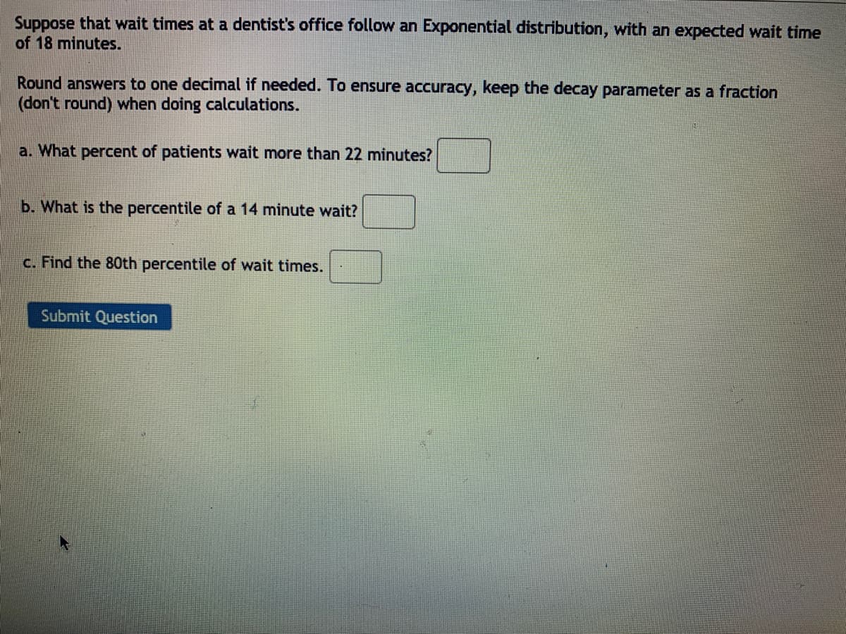 Suppose that wait times at a dentist's office follow an Exponential distribution, with an expected wait time
of 18 minutes.
Round answers to one decimal if needed. To ensure accuracy, keep the decay parameter as a fraction
(don't round) when doing calculations.
a. What percent of patients wait more than 22 minutes?
b. What is the percentile of a 14 minute wait?
c. Find the 80th percentile of wait times.
Submit Question
