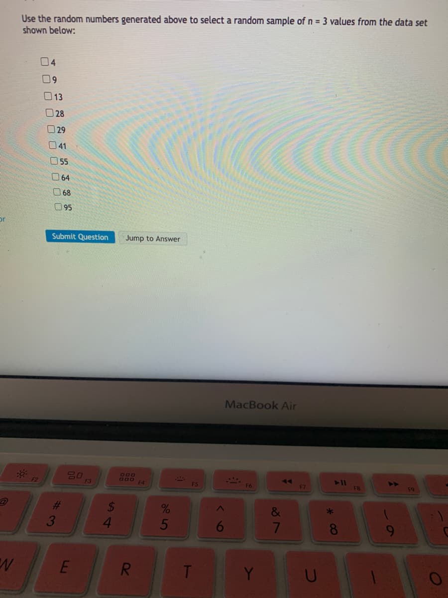 Use the random numbers generated above to select a random sample of n = 3 values from the data set
shown below:
04
09
13
O28
O 29
41
O55
064
68
95
or
Submit Question
Jump to Answer
MacBook Air
吕口
F3
000
000
F4
4>
F2
F5
F6
F7
F8
F9
%23
24
&
5
6
7
8
E
R.
Y
