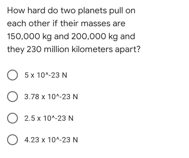 How hard do two planets pull on
each other if their masses are
150,000 kg and 200,000 kg and
they 230 million kilometers apart?
O 5 x 10^-23 N
O 3.78 x 10^-23 N
2.5 x 10^-23N
O 4.23 x 10^-23 N
