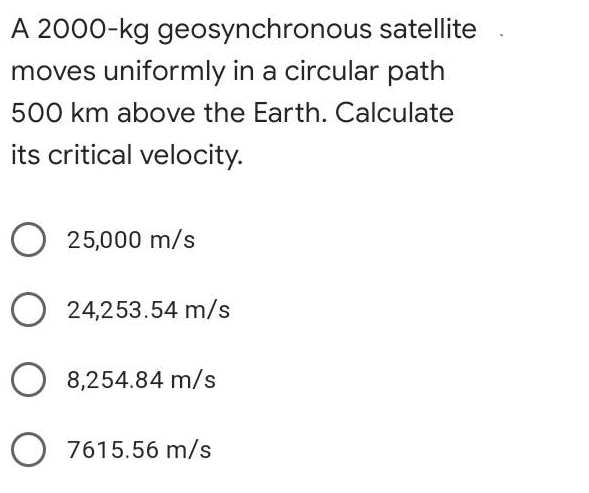 A 2000-kg geosynchronous satellite
moves uniformly in a circular path
500 km above the Earth. Calculate
its critical velocity.
25,000 m/s
O 24,253.54 m/s
O 8,254.84 m/s
O 7615.56 m/s
