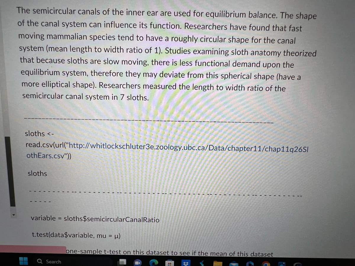 The semicircular canals of the inner ear are used for equilibrium balance. The shape
of the canal system can influence its function. Researchers have found that fast
moving mammalian species tend to have a roughly circular shape for the canal
system (mean length to width ratio of 1). Studies examining sloth anatomy theorized
that because sloths are slow moving, there is less functional demand upon the
equilibrium system, therefore they may deviate from this spherical shape (have a
more elliptical shape). Researchers measured the length to width ratio of the
semicircular canal system in 7 sloths.
sloths <-
read.csv(url("http://whitlockschluter3e.zoology.ubc.ca/Data/chapter11/chap11q26Sl
othEars.csv"))
sloths
variable = sloths$semicircularCanalRatio
t.test(data$variable, mu = μ)
Search
one-sample t-test on this dataset to see if the mean of this dataset