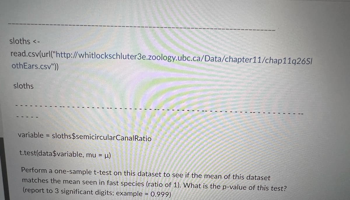 sloths <-
read.csv(url("http://whitlockschluter3e.zoology.ubc.ca/Data/chapter11/chap11q26Sl
othEars.csv"))
sloths
variable = sloths$semicircularCanalRatio
t.test(data$variable, mu = µ)
Perform a one-sample t-test on this dataset to see if the mean of this dataset
matches the mean seen in fast species (ratio of 1). What is the p-value of this test?
(report to 3 significant digits; example = 0.999)