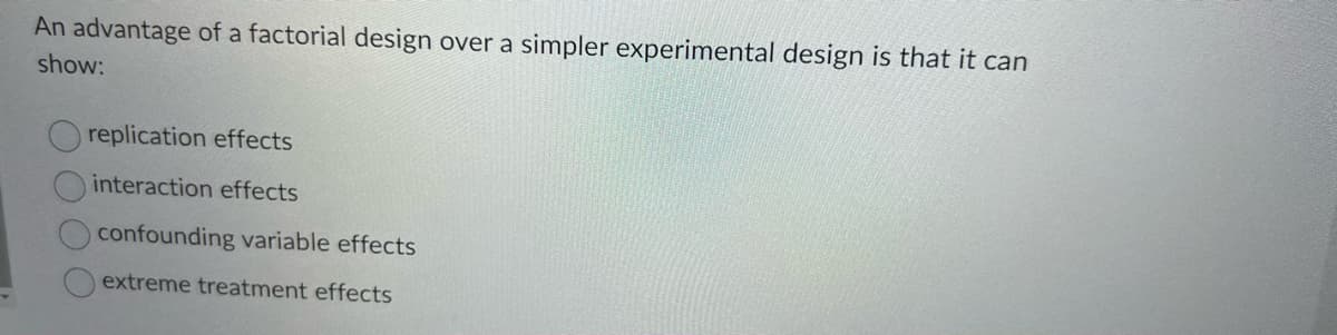 An advantage of a factorial design over a simpler experimental design is that it can
show:
replication effects
interaction effects
confounding variable effects
extreme treatment effects