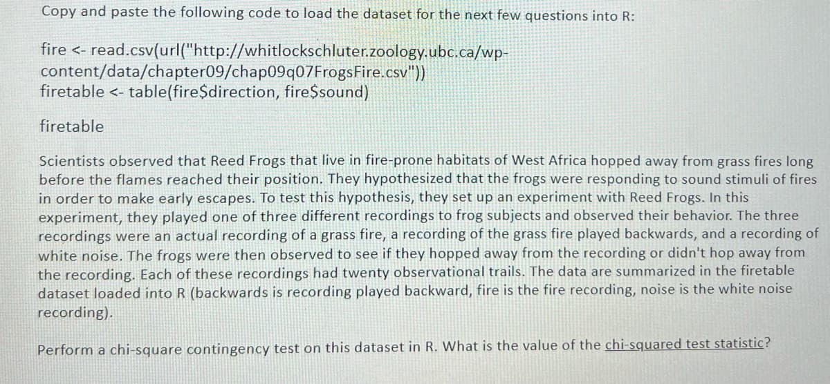 Copy and paste the following code to load the dataset for the next few questions into R:
fire <- read.csv(url("http://whitlockschluter.zoology.ubc.ca/wp-
content/data/chapter09/chap09q07FrogsFire.csv"))
firetable <- table(fire$direction, fire$sound)
firetable
Scientists observed that Reed Frogs that live in fire-prone habitats of West Africa hopped away from grass fires long
before the flames reached their position. They hypothesized that the frogs were responding to sound stimuli of fires
in order to make early escapes. To test this hypothesis, they set up an experiment with Reed Frogs. In this
experiment, they played one of three different recordings to frog subjects and observed their behavior. The three
recordings were an actual recording of a grass fire, a recording of the grass fire played backwards, and a recording of
white noise. The frogs were then observed to see if they hopped away from the recording or didn't hop away from
the recording. Each of these recordings had twenty observational trails. The data are summarized in the firetable
dataset loaded into R (backwards is recording played backward, fire is the fire recording, noise is the white noise
recording).
Perform a chi-square contingency test on this dataset in R. What is the value of the chi-squared test statistic?