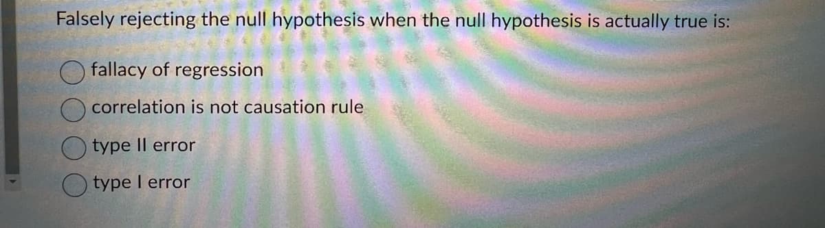 Falsely rejecting the null hypothesis when the null hypothesis is actually true is:
fallacy of regression
correlation is not causation rule
type II error
type I error