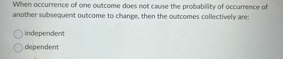 When occurrence of one outcome does not cause the probability of occurrence of
another subsequent outcome to change, then the outcomes collectively are:
independent
dependent