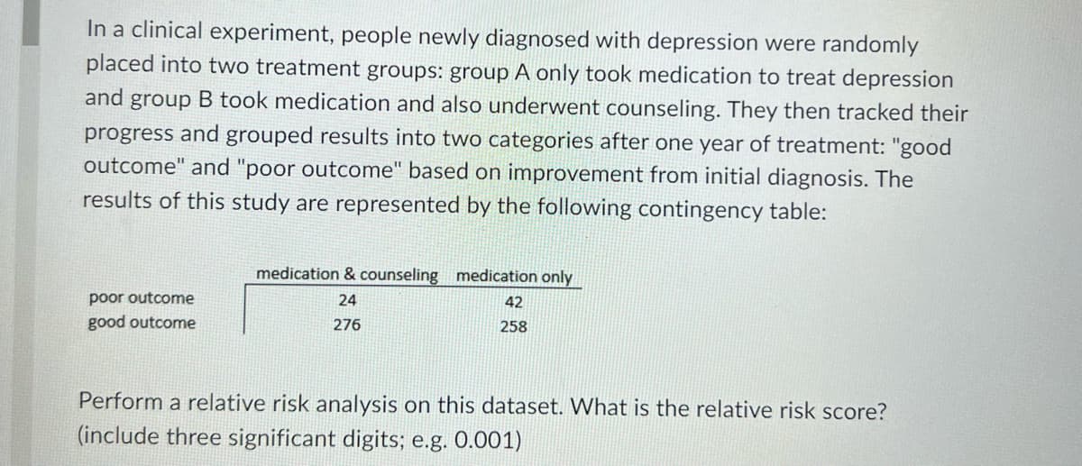 In a clinical experiment, people newly diagnosed with depression were randomly
placed into two treatment groups: group A only took medication to treat depression
and group B took medication and also underwent counseling. They then tracked their
progress and grouped results into two categories after one year of treatment: "good
outcome" and "poor outcome" based on improvement from initial diagnosis. The
results of this study are represented by the following contingency table:
poor outcome
good outcome
medication & counseling medication only
24
276
42
258
Perform a relative risk analysis on this dataset. What is the relative risk score?
(include three significant digits; e.g. 0.001)