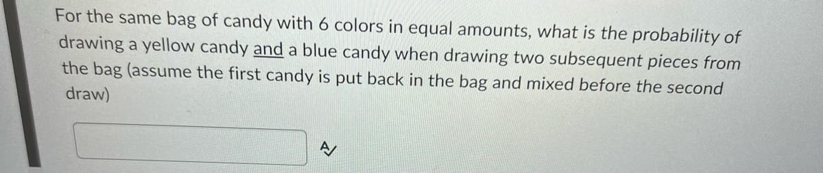 For the same bag of candy with 6 colors in equal amounts, what is the probability of
drawing a yellow candy and a blue candy when drawing two subsequent pieces from
the bag (assume the first candy is put back in the bag and mixed before the second
draw)