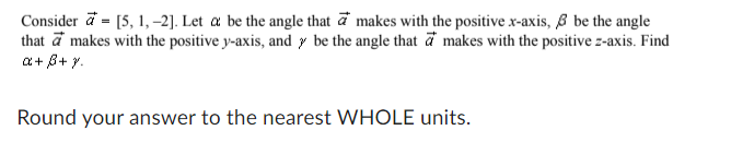 Consider a= [5, 1, -2]. Let a be the angle that makes with the positive x-axis, & be the angle
that a makes with the positive y-axis, and y be the angle that a makes with the positive z-axis. Find
a + ß+y.
Round your answer to the nearest WHOLE units.