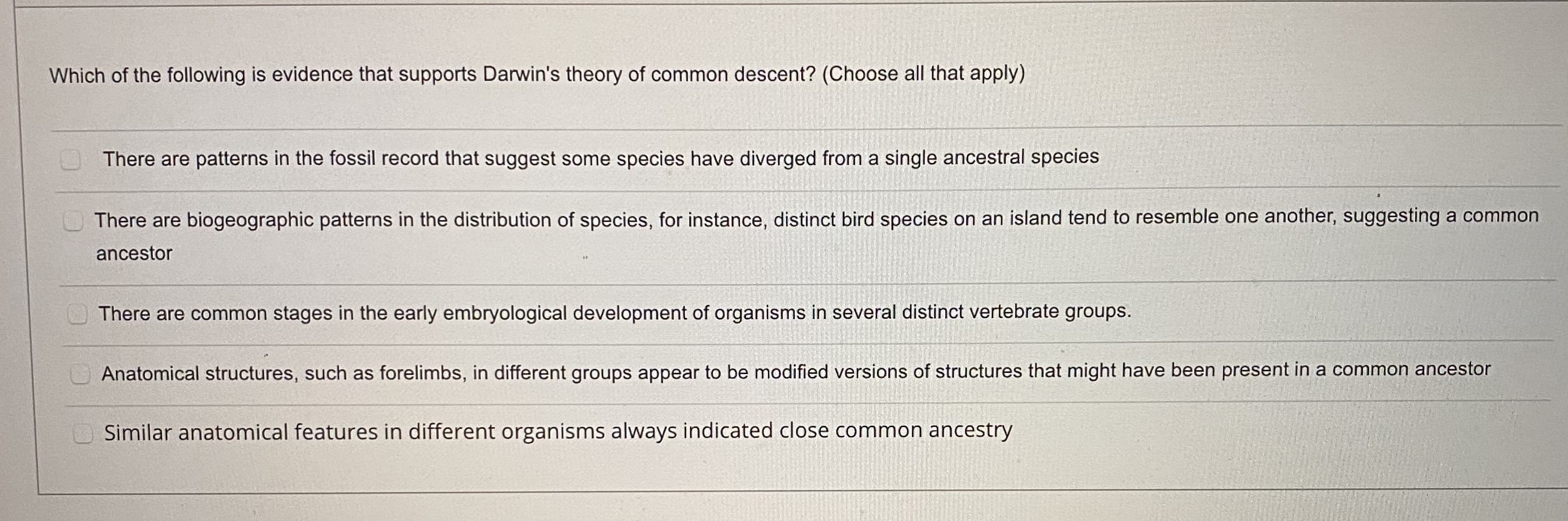 Which of the following is evidence that supports Darwin's theory of common descent? (Choose all that apply)
There are patterns in the fossil record that suggest some species have diverged from a single ancestral species
There are biogeographic patterns in the distribution of species, for instance, distinct bird species on an island tend to resemble one another, s
ancestor
There are common stages in the early embryological development of organisms in several distinct vertebrate groups.
Anatomical structures, such as forelimbs, in different groups appear to be modified versions of structures that might have been present in a co
Similar anatomical features in different organisms always indicated close common ancestry
