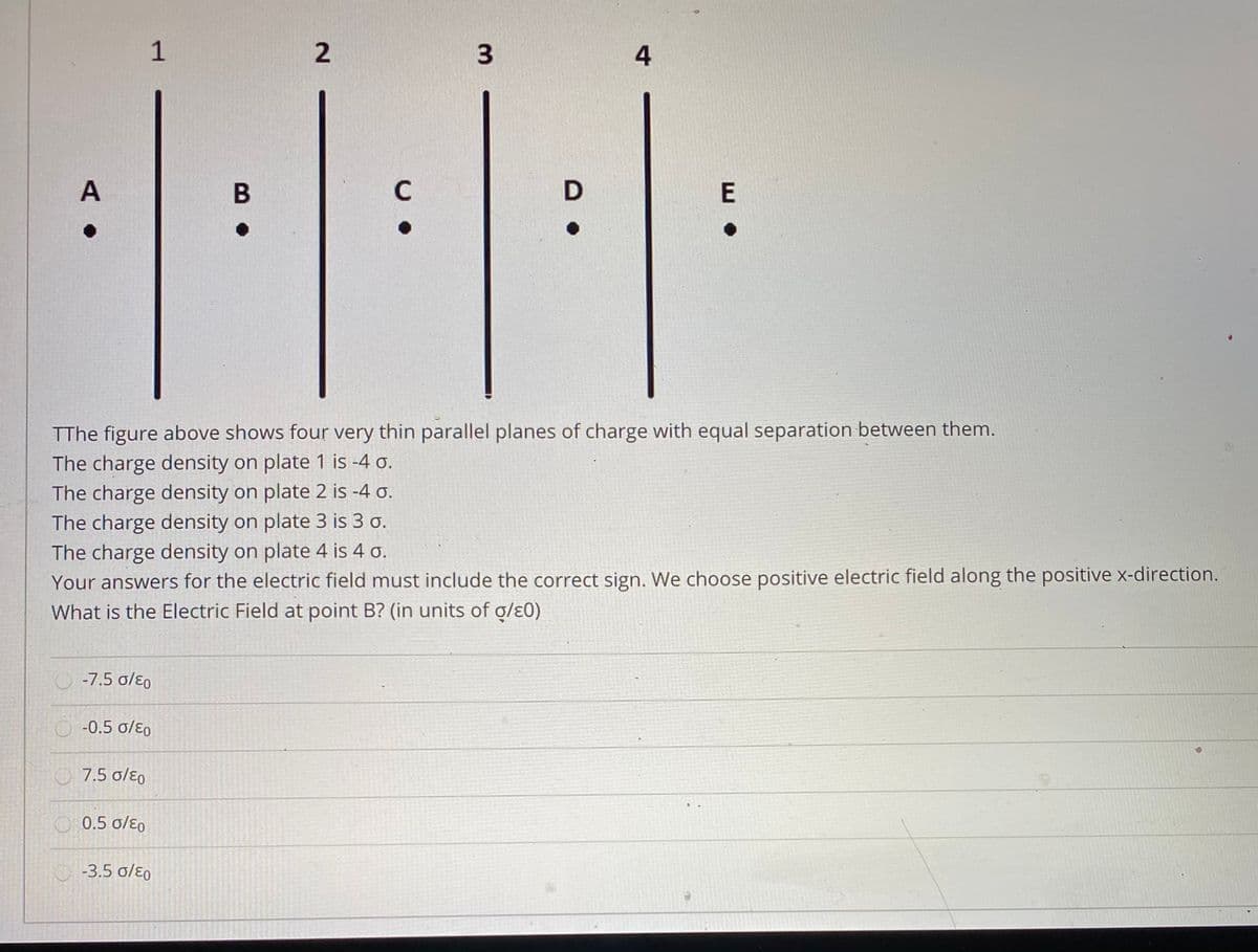 1
4
A
C
TThe figure above shows four very thin parallel planes of charge with equal separation between them.
The charge density on plate 1 is -4 o.
The charge density on plate 2 is -4 o.
The charge density on plate 3 is 3 o.
The charge density on plate 4 is 4 o.
Your answers for the electric field must include the correct sign. We choose positive electric field along the positive x-direction.
What is the Electric Field at point B? (in units of g/ɛ0)
O -7.5 o/ɛo
O -0.5 o/ɛ0
7.5 o/ɛo
O 0.5 o/ɛ0
O-3.5 o/ɛo
3.
2.
