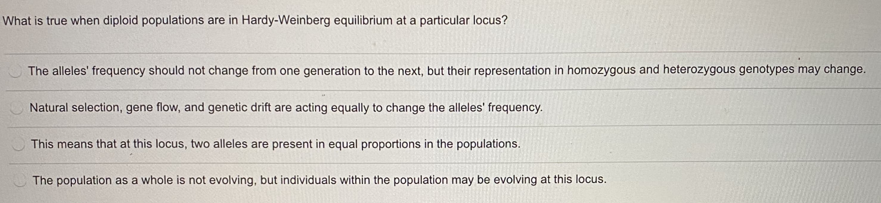 What is true when diploid populations are in Hardy-Weinberg equilibrium at a particular locus?
The alleles' frequency should not change from one generation to the next, but their representation in homozygous and heterozygous genotypes may change.
Natural selection, gene flow, and genetic drift are acting equally to change the alleles' frequency.
This means that at this locus, two alleles are present in equal proportions in the populations.
The population as a whole is not evolving, but individuals within the population may be evolving at this locus.
