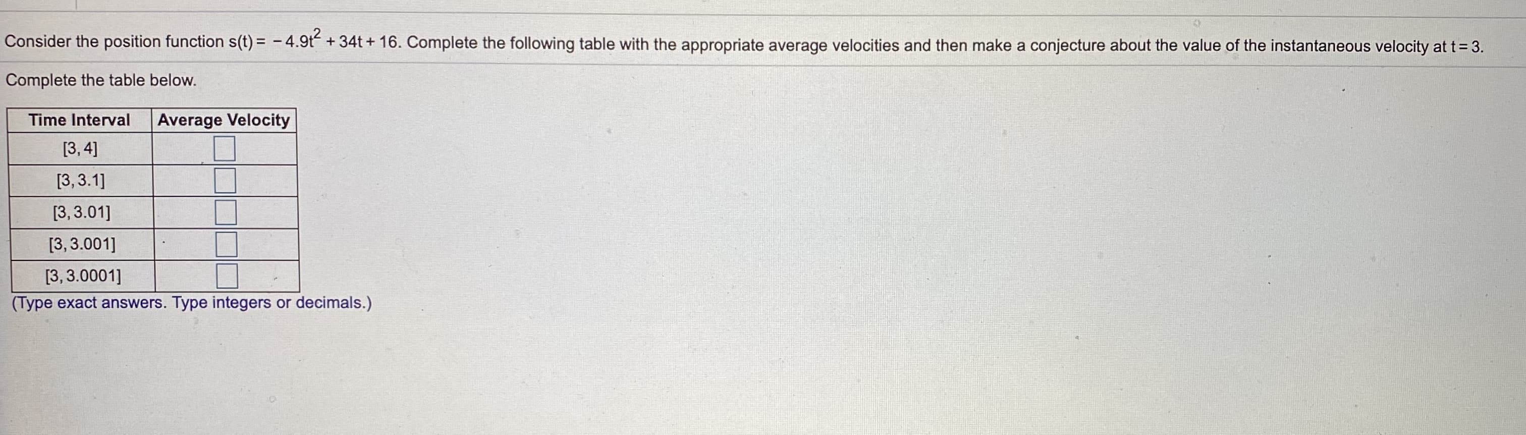 Consider the position function s(t) = - 4.9t + 34t + 16. Complete the following table with the appropriate average velocities and then make a conjecture about the value of the instantaneous velocity at t= 3.
Complete the table below.
Time Interval
Average Velocity
[3, 4]
[3, 3.1]
[3, 3.01]
[3, 3.001]
[3, 3.0001]
(Type exact answers. Type integers or decimals.)
