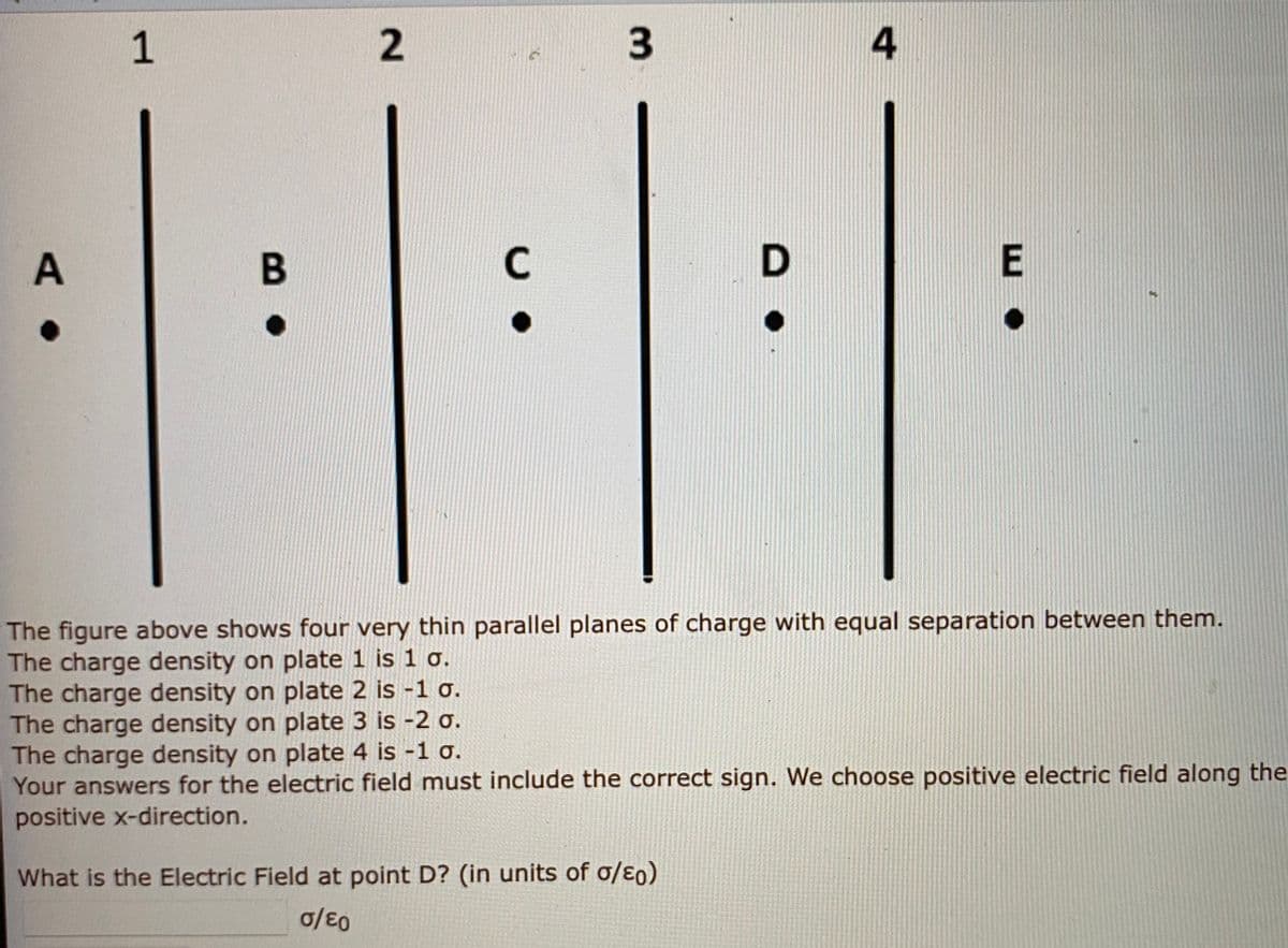 1
4
C
The figure above shows four very thin parallel planes of charge with equal separation between them.
The charge density on plate 1 is 1 o.
The charge density on plate 2 is -1 o.
The charge density on plate 3 is -2 o.
The charge density on plate 4 is -1 o.
Your answers for the electric field must include the correct sign. We choose positive electric field along the
positive x-direction.
What is the Electric Field at point D? (in units of o/ɛ0)
3.
2.
