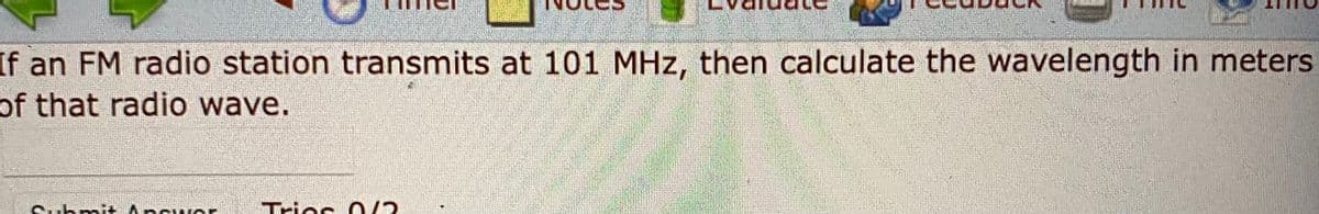 If an FM radio station transmits at 101 MHz, then calculate the wavelength in meters
of that radio wave.
Tries O/2
