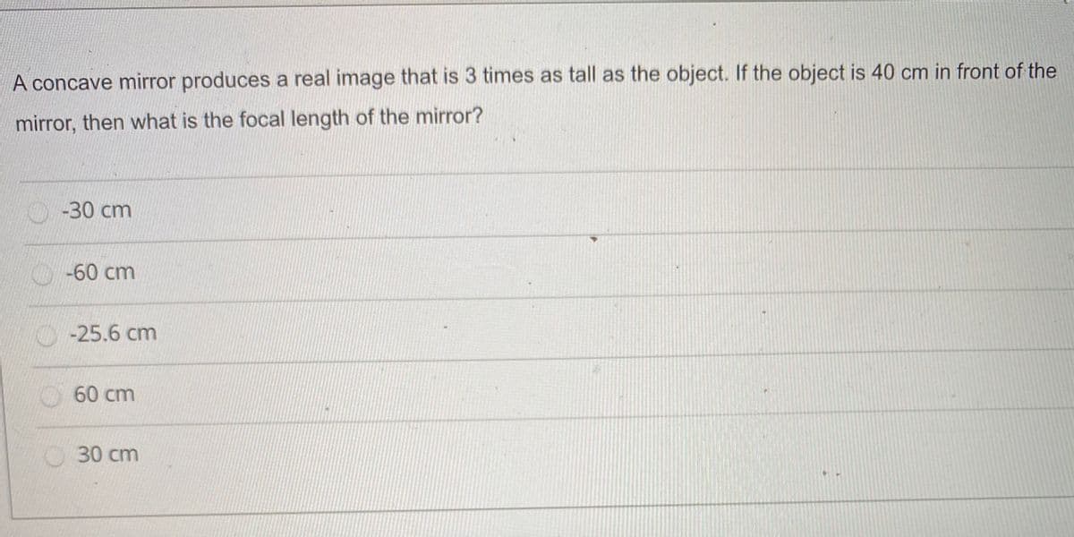 A concave mirror produces a real image that is 3 times as tall as the object. If the object is 40 cm in front of the
mirror, then what is the focal length of the mirror?
-30 cm
-60 cm
-25.6 cm
60 cm
O30 cm
