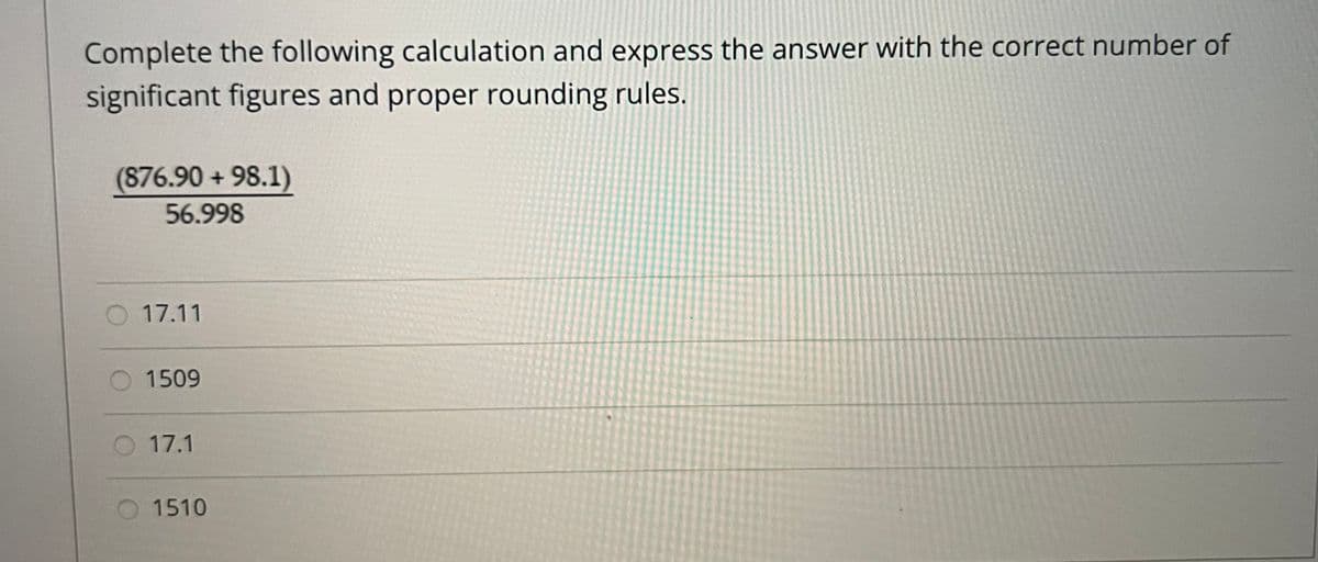 Complete the following calculation and express the answer with the correct number of
significant figures and proper rounding rules.
(876.90 + 98.1)
56.998
17.11
1509
17.1
1510
