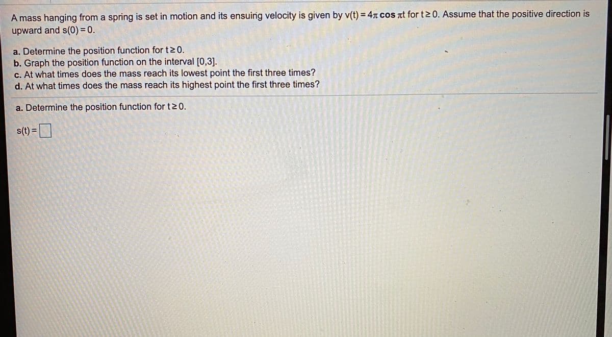 A mass hanging from a spring is set in motion and its ensuing velocity is given by v(t) = 4n coS nt for t2 0. Assume that the positive direction is
upward and s(0) = 0.
a. Determine the position function for t>0.
b. Graph the position function on the interval [0,3].
c. At what times does the mass reach its lowest point the first three times?
d. At what times does the mass reach its highest point the first three times?
a. Determine the position function for t20.
s(t) =D
