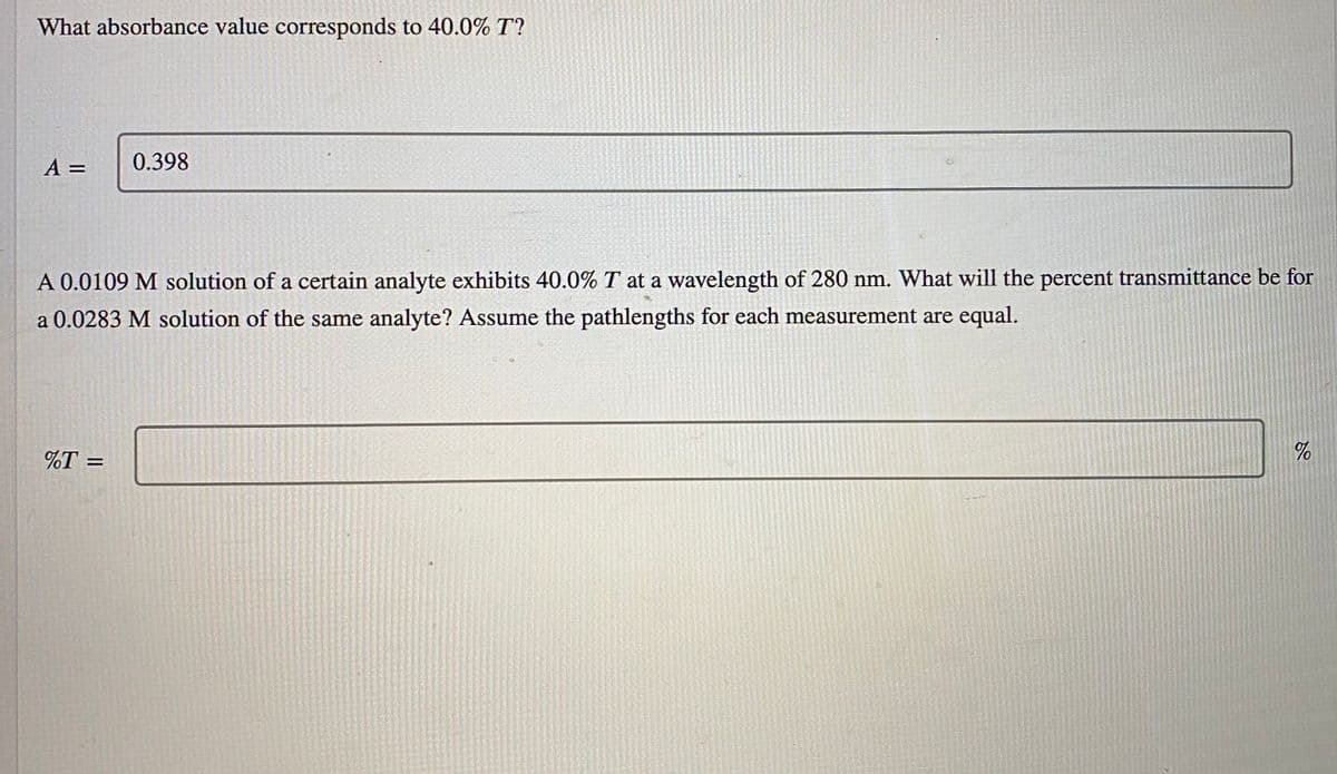 What absorbance value corresponds to 40.0% T?
A =
0.398
A 0.0109 M solution of a certain analyte exhibits 40.0% T at a wavelength of 280 nm. What will the percent transmittance be for
a 0.0283 M solution of the same analyte? Assume the pathlengths for each measurement are equal.
%T =
of
