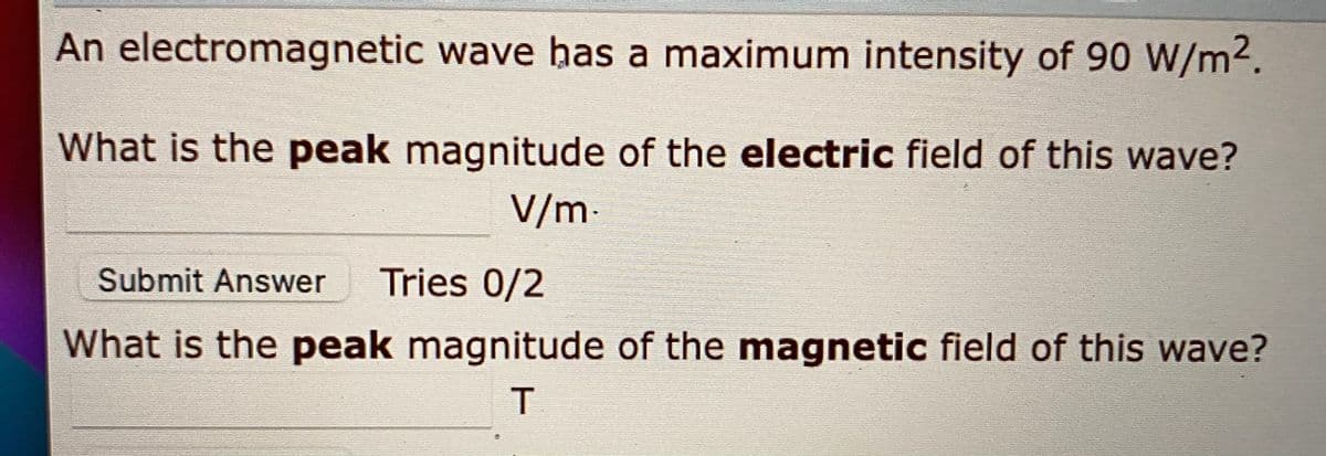 An electromagnetic wave bas a maximum intensity of 90 W/m2.
What is the peak magnitude of the electric field of this wave?
V/m-
Submit Answer
Tries 0/2
What is the peak magnitude of the magnetic field of this wave?
