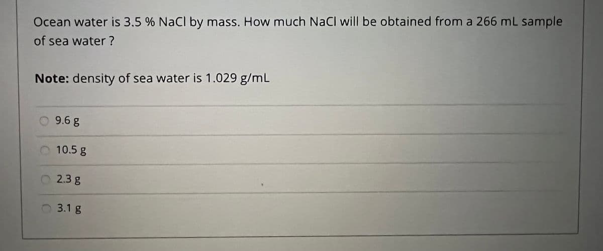 Ocean water is 3.5 % NaCl by mass. How much NaCl will be obtained from a 266 mL sample
of sea water ?
Note: density of sea water is 1.029 g/mL
9.6g
10.5 g
2.3g
3.1 g
