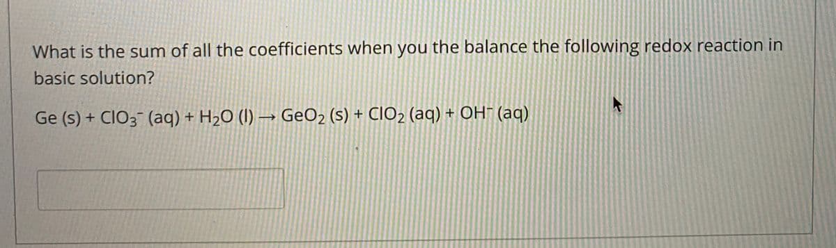 What is the sum of all the coefficients when you the balance the following redox reaction in
basic solution?
Ge (s) + CIO3 (aq) + H2O (I) → GeO2 (s) + CIO2 (aq) + OH¯ (aq)
