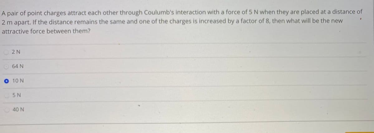 A pair of point charges attract each other through Coulumb's interaction with a force of 5 N when they are placed at a distance of
2 m apart. If the distance remains the same and one of the charges is increased by a factor of 8, then what will be the new
attractive force between them?
O2 N
64 N
O 10 N
5 N
40 N
