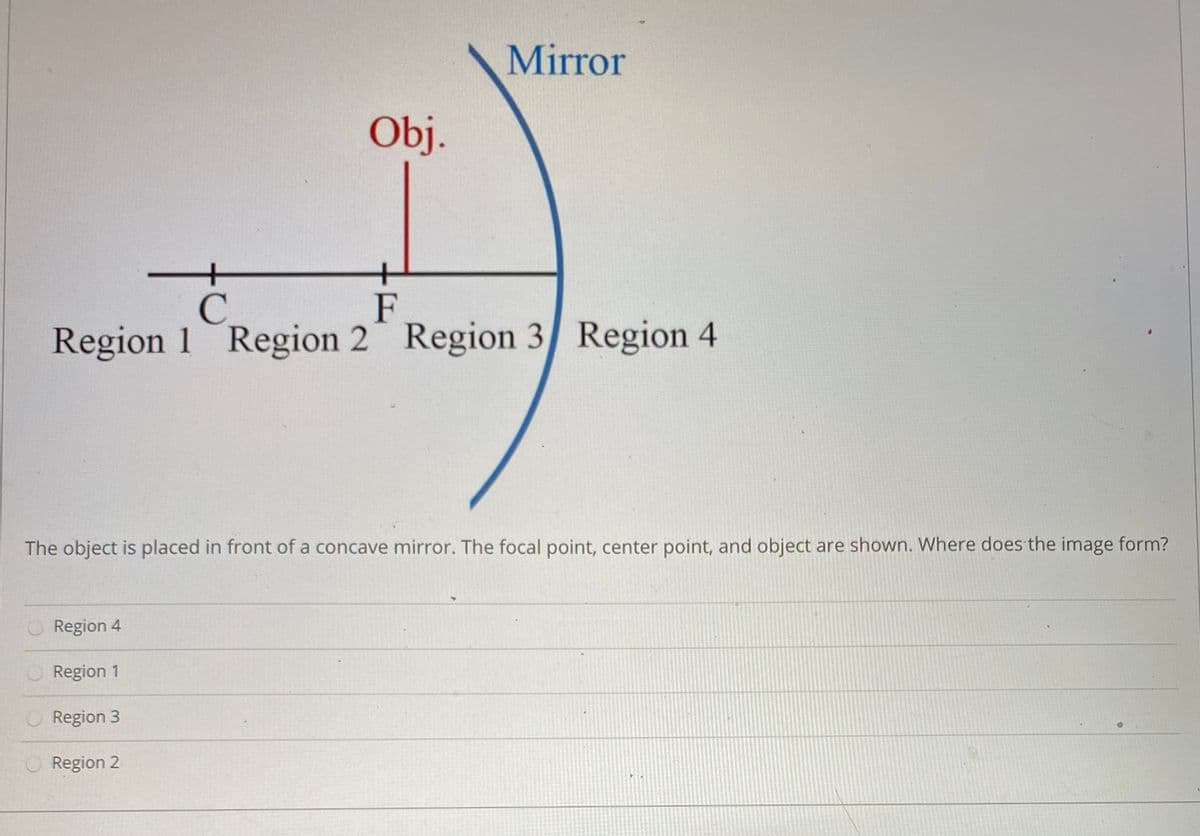 Mirror
Oj.
+
F
Region 1 Region 2 Region 3 Region 4
C.
The object is placed in front of a concave mirror. The focal point, center point, and object are shown. Where does the image form?
Region 4
Region 1
Region 3
Region 2
