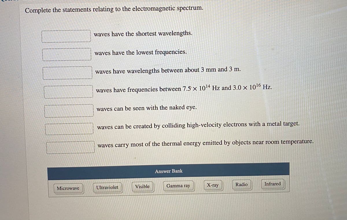 Complete the statements relating to the electromagnetic spectrum.
waves have the shortest wavelengths.
waves have the lowest frequencies.
waves have wavelengths between about 3 mm and 3 m.
waves have frequencies between 7.5 × 104 Hz and 3.0 x 1016 Hz.
waves can be seen with the naked eye.
waves can be created by colliding high-velocity electrons with a metal target.
waves carry most of the thermal energy emitted by objects near room temperature.
Answer Bank
Visible
Gamma ray
X-ray
Radio
Infrared
Microwave
Ultraviolet
