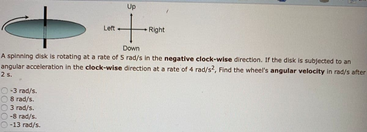 Up
Left
Right
Down
A spinning disk is rotating at a rate of 5 rad/s in the negative clock-wise direction. If the disk is subjected to an
angular acceleration in the clock-wise direction at a rate of 4 rad/s2, Find the wheel's angular velocity in rad/s after
2 s.
-3 rad/s.
8 rad/s.
3 rad/s.
-8 rad/s.
-13 rad/s.
