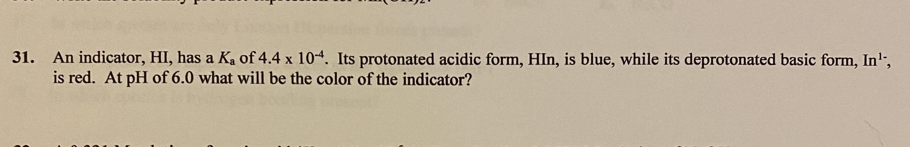 31. An indicator, HI, has a Ka of 4.4 x 104. Its protonated acidic form, HIn, is blue, while its deprotonated basic form, In',
is red. At pH of 6.0 what will be the color of the indicator?
