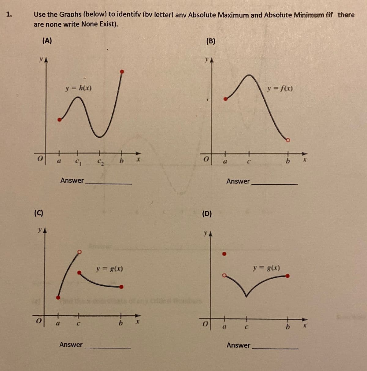 1.
Use the Graphs (below) to identifv (bv letter) anv Absolute Maximum and Absolute Minimum (if there
are none write None Exist).
(A)
(B)
yA
yA
y = h(x)
y f(x)
+
+
C2
b.
b.
Answer
Answer
(C)
(D)
y A
y A
y g(x)
y g(x)
a
b.
Answer
Answer
