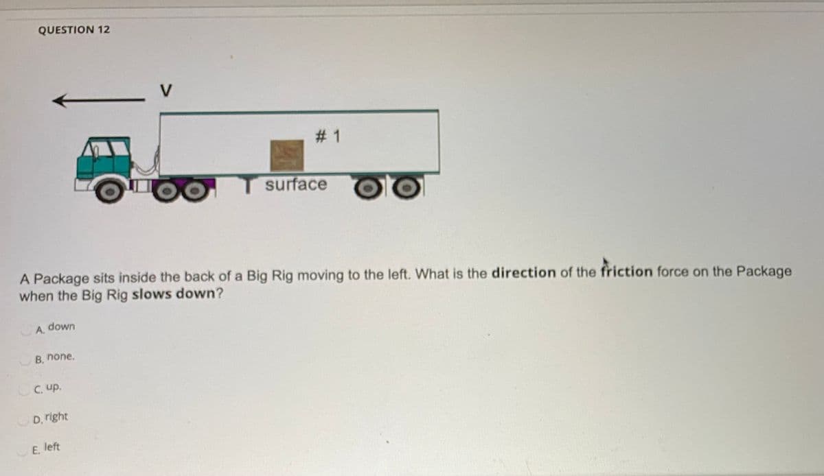 QUESTION 12
V
# 1
surface
A Package sits inside the back of a Big Rig moving to the left. What is the direction of the friction force on the Package
when the Big Rig slows down?
down
A.
B, none.
OC. up.
D. right
E, left
